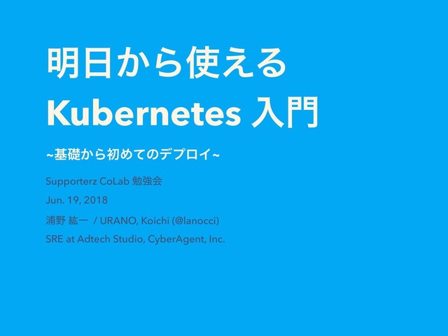 ໌೔͔Β࢖͑Δ
Kubernetes ೖ໳
~جૅ͔ΒॳΊͯͷσϓϩΠ~
Supporterz CoLab ษڧձ
Jun. 19, 2018
Ӝ໺ ߛҰ / URANO, Koichi (@lanocci)
SRE at Adtech Studio, CyberAgent, Inc.
