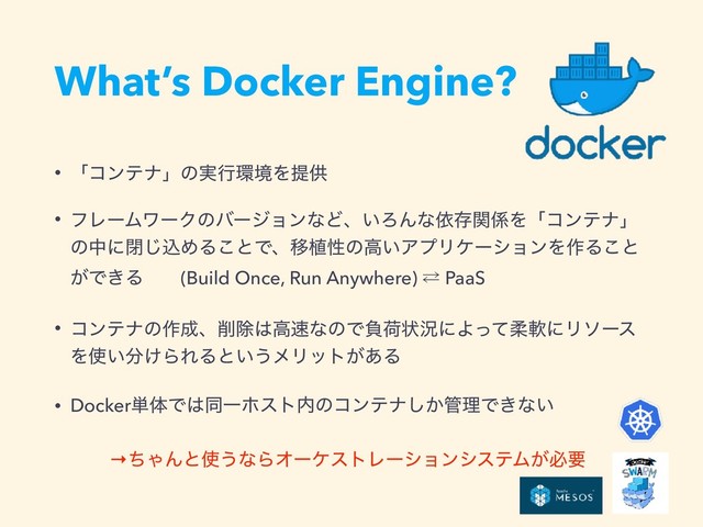 What’s Docker Engine?
• ʮίϯςφʯͷ࣮ߦ؀ڥΛఏڙ
• ϑϨʔϜϫʔΫͷόʔδϣϯͳͲɺ͍ΖΜͳґଘؔ܎Λʮίϯςφʯ
ͷதʹด͡ࠐΊΔ͜ͱͰɺҠ২ੑͷߴ͍ΞϓϦέʔγϣϯΛ࡞Δ͜ͱ
͕Ͱ͖Δɹɹ(Build Once, Run Anywhere) ⁶ PaaS
• ίϯςφͷ࡞੒ɺ࡟আ͸ߴ଎ͳͷͰෛՙঢ়گʹΑͬͯॊೈʹϦιʔε
Λ࢖͍෼͚ΒΕΔͱ͍͏ϝϦοτ͕͋Δ
• Docker୯ମͰ͸ಉҰϗετ಺ͷίϯςφ͔͠؅ཧͰ͖ͳ͍
ɹɹɹ→ͪΌΜͱ࢖͏ͳΒΦʔέετϨʔγϣϯγεςϜ͕ඞཁ
