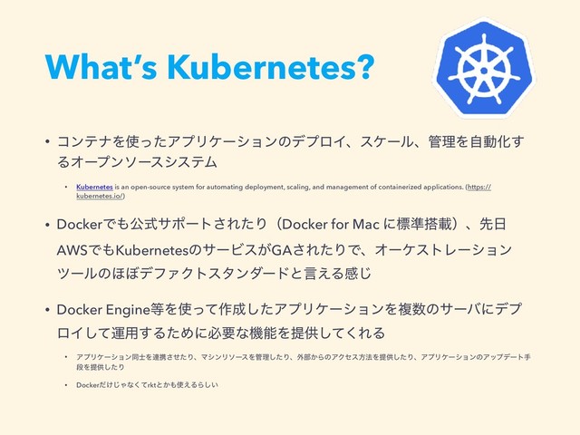 What’s Kubernetes?
• ίϯςφΛ࢖ͬͨΞϓϦέʔγϣϯͷσϓϩΠɺεέʔϧɺ؅ཧΛࣗಈԽ͢
ΔΦʔϓϯιʔεγεςϜ
• Kubernetes is an open-source system for automating deployment, scaling, and management of containerized applications. (https://
kubernetes.io/)
• DockerͰ΋ެࣜαϙʔτ͞ΕͨΓʢDocker for Mac ʹඪ४౥ࡌʣɺઌ೔
AWSͰ΋KubernetesͷαʔϏε͕GA͞ΕͨΓͰɺΦʔέετϨʔγϣϯ
πʔϧͷ΄΅σϑΝΫτελϯμʔυͱݴ͑Δײ͡
• Docker Engine౳Λ࢖ͬͯ࡞੒ͨ͠ΞϓϦέʔγϣϯΛෳ਺ͷαʔόʹσϓ
ϩΠͯ͠ӡ༻͢ΔͨΊʹඞཁͳػೳΛఏڙͯ͘͠ΕΔ
• ΞϓϦέʔγϣϯಉ࢜Λ࿈ܞͤͨ͞ΓɺϚγϯϦιʔεΛ؅ཧͨ͠Γɺ֎෦͔ΒͷΞΫηεํ๏Λఏڙͨ͠ΓɺΞϓϦέʔγϣϯͷΞοϓσʔτख
ஈΛఏڙͨ͠Γ
• Docker͚ͩ͡Όͳͯ͘rktͱ͔΋࢖͑ΔΒ͍͠
