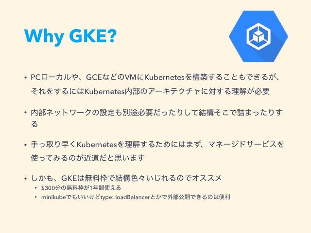 Why GKE?
• PCϩʔΧϧ΍ɺGCEͳͲͷVMʹKubernetesΛߏங͢Δ͜ͱ΋Ͱ͖Δ͕ɺ
ͦΕΛ͢Δʹ͸Kubernetes಺෦ͷΞʔΩςΫνϟʹର͢Δཧղ͕ඞཁ
• ಺෦ωοτϫʔΫͷઃఆ΋ผ్ඞཁͩͬͨΓͯ݁͠ߏͦ͜Ͱ٧·ͬͨΓ͢
Δ
• खͬऔΓૣ͘KubernetesΛཧղ͢ΔͨΊʹ͸·ͣɺϚωʔδυαʔϏεΛ
࢖ͬͯΈΔͷ͕ۙಓͩͱࢥ͍·͢
• ͔͠΋ɺGKE͸ແྉ࿮Ͱ݁ߏ৭ʑ͍͡ΕΔͷͰΦεεϝ
• $300෼ͷແྉ࿮͕1೥ؒ࢖͑Δ
• minikubeͰ΋͍͍͚Ͳtype: loadBalancerͱ͔Ͱ֎෦ެ։Ͱ͖Δͷ͸ศར
