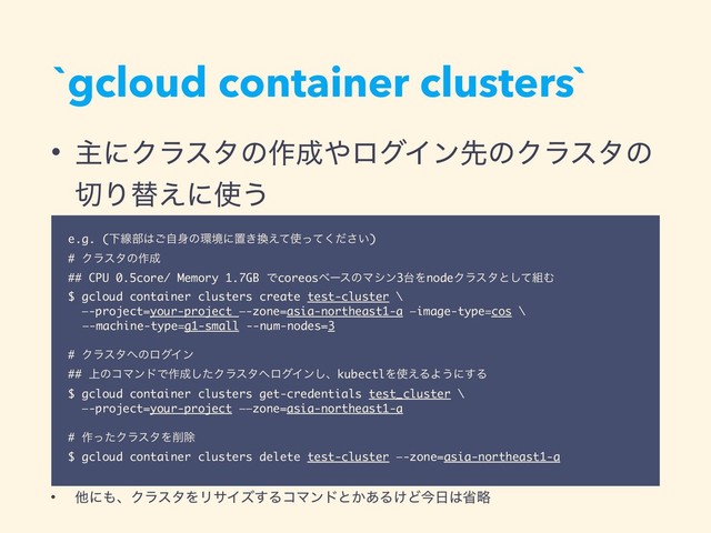 `gcloud container clusters`
• ओʹΫϥελͷ࡞੒΍ϩάΠϯઌͷΫϥελͷ
੾Γସ͑ʹ࢖͏
• ଞʹ΋ɺΫϥελΛϦαΠζ͢ΔίϚϯυͱ͔͋Δ͚Ͳࠓ೔͸লུ
e.g. (Լઢ෦͸ࣗ͝਎ͷ؀ڥʹஔ͖׵͑ͯ࢖͍ͬͯͩ͘͞)
# Ϋϥελͷ࡞੒
## CPU 0.5core/ Memory 1.7GB ͰcoreosϕʔεͷϚγϯ3୆ΛnodeΫϥελͱͯ͠૊Ή
$ gcloud container clusters create test-cluster \
—-project=your-project —-zone=asia-northeast1-a —image-type=cos \
—-machine-type=g1-small --num-nodes=3
# Ϋϥελ΁ͷϩάΠϯ
## ্ͷίϚϯυͰ࡞੒ͨ͠Ϋϥελ΁ϩάΠϯ͠ɺkubectlΛ࢖͑ΔΑ͏ʹ͢Δ
$ gcloud container clusters get-credentials test_cluster \
—-project=your-project ——zone=asia-northeast1-a
# ࡞ͬͨΫϥελΛ࡟আ
$ gcloud container clusters delete test-cluster —-zone=asia-northeast1-a
