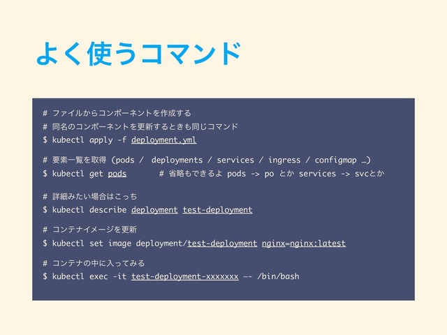 Α͘࢖͏ίϚϯυ
# ϑΝΠϧ͔ΒίϯϙʔωϯτΛ࡞੒͢Δ
# ಉ໊ͷίϯϙʔωϯτΛߋ৽͢Δͱ͖΋ಉ͡ίϚϯυ
$ kubectl apply -f deployment.yml
# ཁૉҰཡΛऔಘ (pods /ɹdeployments / services / ingress / configmap …)
$ kubectl get pods # লུ΋Ͱ͖ΔΑ pods -> po ͱ͔ services -> svcͱ͔
# ৄࡉΈ͍ͨ৔߹͸ͬͪ͜
$ kubectl describe deployment test-deployment
# ίϯςφΠϝʔδΛߋ৽
$ kubectl set image deployment/test-deployment nginx=nginx:latest
# ίϯςφͷதʹೖͬͯΈΔ
$ kubectl exec -it test-deployment-xxxxxxx —- /bin/bash
