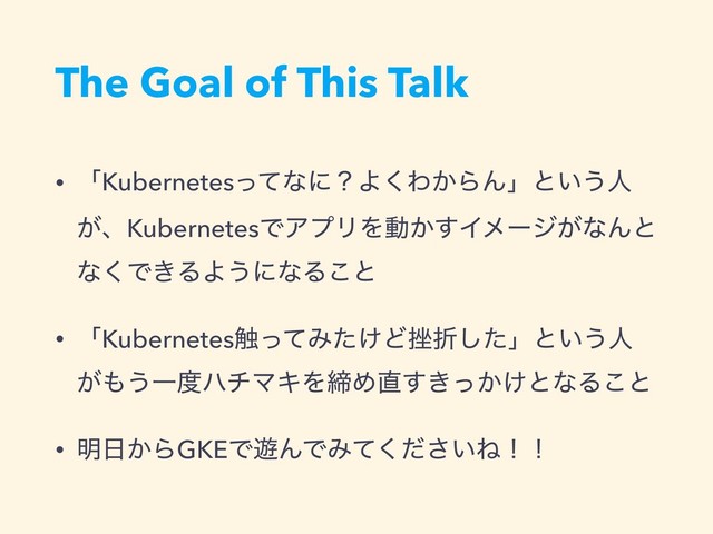 The Goal of This Talk
• ʮKubernetesͬͯͳʹʁΑ͘Θ͔ΒΜʯͱ͍͏ਓ
͕ɺKubernetesͰΞϓϦΛಈ͔͢Πϝʔδ͕ͳΜͱ
ͳ͘Ͱ͖ΔΑ͏ʹͳΔ͜ͱ
• ʮKubernetes৮ͬͯΈ͚ͨͲ࠳ંͨ͠ʯͱ͍͏ਓ
͕΋͏Ұ౓ϋνϚΩΛకΊ௚͖͔͚ͬ͢ͱͳΔ͜ͱ
• ໌೔͔ΒGKEͰ༡ΜͰΈ͍ͯͩ͘͞Ͷʂʂ
