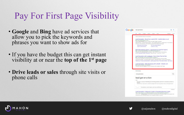 Pay For First Page Visibility
• Google and Bing have ad services that
allow you to pick the keywords and
phrases you want to show ads for
• If you have the budget this can get instant
visibility at or near the top of the 1st page
• Drive leads or sales through site visits or
phone calls
@saijamahon @mahondigital
