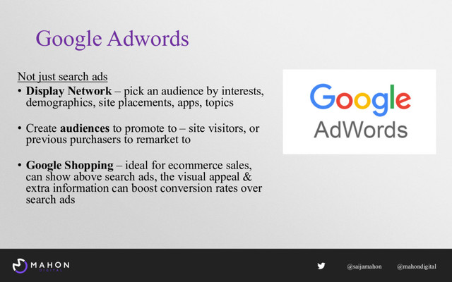 Google Adwords
Not just search ads
• Display Network – pick an audience by interests,
demographics, site placements, apps, topics
• Create audiences to promote to – site visitors, or
previous purchasers to remarket to
• Google Shopping – ideal for ecommerce sales,
can show above search ads, the visual appeal &
extra information can boost conversion rates over
search ads
@saijamahon @mahondigital

