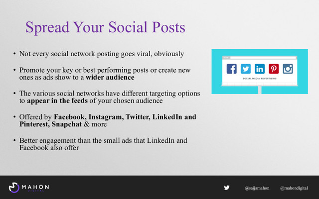 Spread Your Social Posts
• Not every social network posting goes viral, obviously
• Promote your key or best performing posts or create new
ones as ads show to a wider audience
• The various social networks have different targeting options
to appear in the feeds of your chosen audience
• Offered by Facebook, Instagram, Twitter, LinkedIn and
Pinterest, Snapchat & more
• Better engagement than the small ads that LinkedIn and
Facebook also offer
@saijamahon @mahondigital
