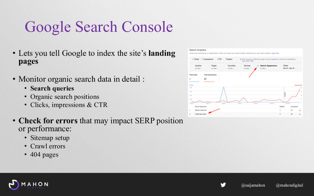 Google Search Console
• Lets you tell Google to index the site’s landing
pages
• Monitor organic search data in detail :
• Search queries
• Organic search positions
• Clicks, impressions & CTR
• Check for errors that may impact SERP position
or performance:
• Sitemap setup
• Crawl errors
• 404 pages
@saijamahon @mahondigital
