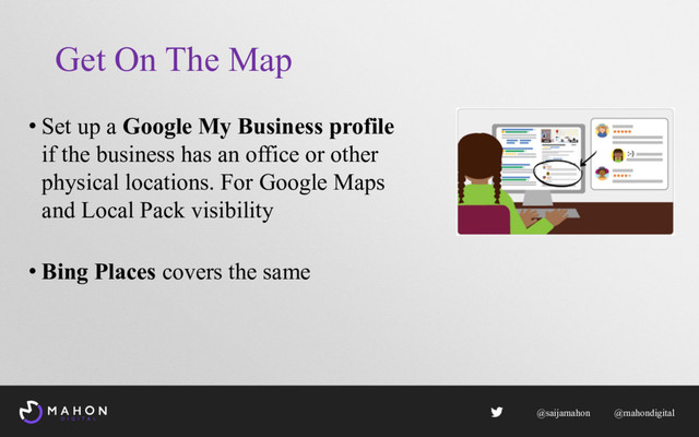 Get On The Map
• Set up a Google My Business profile
if the business has an office or other
physical locations. For Google Maps
and Local Pack visibility
• Bing Places covers the same
@saijamahon @mahondigital
