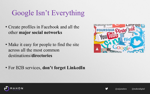 Google Isn’t Everything
• Create profiles in Facebook and all the
other major social networks
• Make it easy for people to find the site
across all the most common
destinations/directories
• For B2B services, don’t forget LinkedIn
@saijamahon @mahondigital
