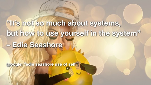 ”It’s not so much about systems,  
but how to use yourself in the system”
– Edie Seashore
(google: ”edie seashore use of self”)
