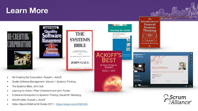 Learn More
‣ Re-Creating the Corporation. Russell L. Ackoff.
‣ Quality Software Management, Volume 1. Systems Thinking.
‣ The Systems Bible. John Gall.
‣ Learning for Action. Peter Checkland and John Poulter.
‣ A General Introduction to Systems Thinking. Gerald M. Weinberg.
‣ Ackoff’s Best. Russell L. Ackoff
‣ Video: Beyond Method @ Öredev 2011 - https://vimeo.com/37603163

