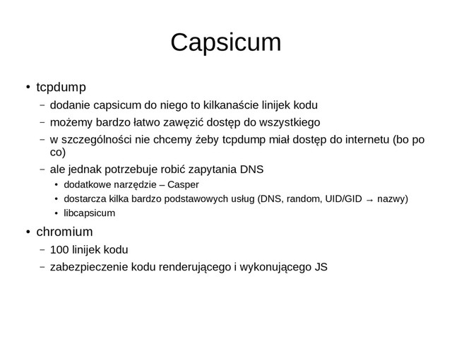 Capsicum
●
tcpdump
– dodanie capsicum do niego to kilkanaście linijek kodu
– możemy bardzo łatwo zawęzić dostęp do wszystkiego
– w szczególności nie chcemy żeby tcpdump miał dostęp do internetu (bo po
co)
– ale jednak potrzebuje robić zapytania DNS
●
dodatkowe narzędzie – Casper
●
dostarcza kilka bardzo podstawowych usług (DNS, random, UID/GID → nazwy)
●
libcapsicum
●
chromium
– 100 linijek kodu
– zabezpieczenie kodu renderującego i wykonującego JS

