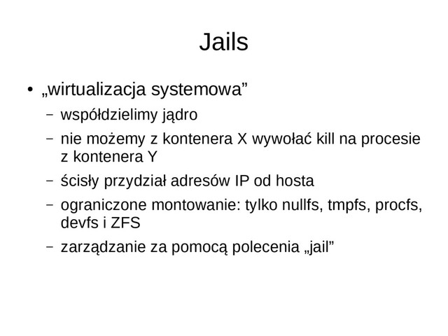 Jails
●
„wirtualizacja systemowa”
– współdzielimy jądro
– nie możemy z kontenera X wywołać kill na procesie
z kontenera Y
– ścisły przydział adresów IP od hosta
– ograniczone montowanie: tylko nullfs, tmpfs, procfs,
devfs i ZFS
– zarządzanie za pomocą polecenia „jail”
