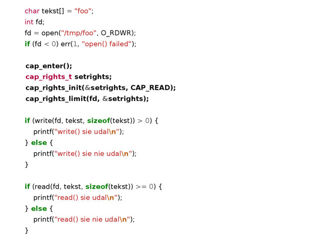 char tekst[] = "foo";
int fd;
fd = open("/tmp/foo", O_RDWR);
if (fd < 0) err(1, "open() failed");
cap_enter();
cap_rights_t setrights;
cap_rights_init(&setrights, CAP_READ);
cap_rights_limit(fd, &setrights);
if (write(fd, tekst, sizeof(tekst)) > 0) {
printf("write() sie udal\n");
} else {
printf("write() sie nie udal\n");
}
if (read(fd, tekst, sizeof(tekst)) >= 0) {
printf("read() sie udal\n");
} else {
printf("read() sie nie udal\n");
}

