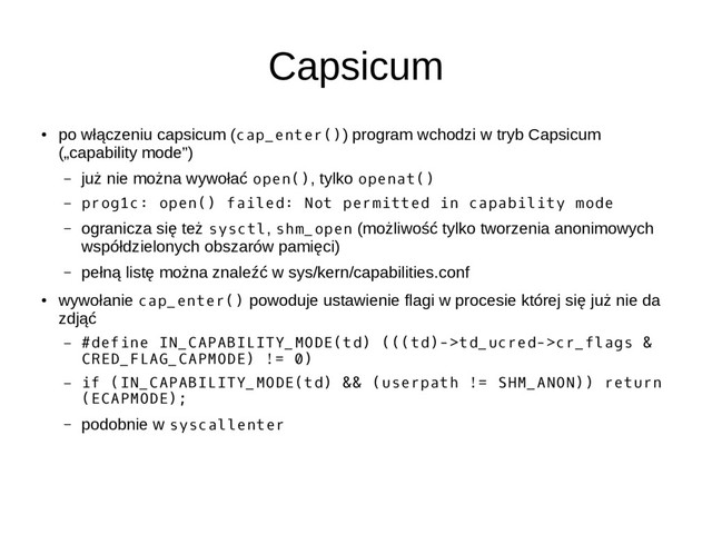 Capsicum
●
po włączeniu capsicum (cap_enter()) program wchodzi w tryb Capsicum
(„capability mode”)
– już nie można wywołać open(), tylko openat()
– prog1c: open() failed: Not permitted in capability mode
– ogranicza się też sysctl, shm_open (możliwość tylko tworzenia anonimowych
współdzielonych obszarów pamięci)
– pełną listę można znaleźć w sys/kern/capabilities.conf
●
wywołanie cap_enter() powoduje ustawienie flagi w procesie której się już nie da
zdjąć
– #define IN_CAPABILITY_MODE(td) (((td)->td_ucred->cr_flags &
CRED_FLAG_CAPMODE) != 0)
– if (IN_CAPABILITY_MODE(td) && (userpath != SHM_ANON)) return
(ECAPMODE);
– podobnie w syscallenter
