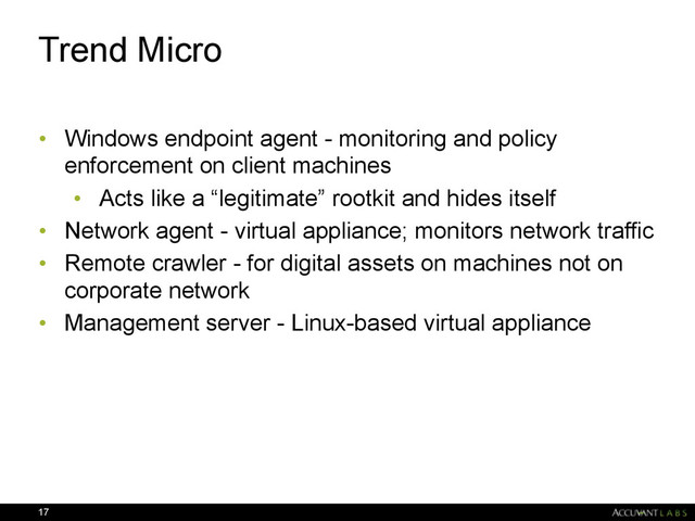Trend Micro
• Windows endpoint agent - monitoring and policy
enforcement on client machines
• Acts like a “legitimate” rootkit and hides itself
• Network agent - virtual appliance; monitors network traffic
• Remote crawler - for digital assets on machines not on
corporate network
• Management server - Linux-based virtual appliance
17
