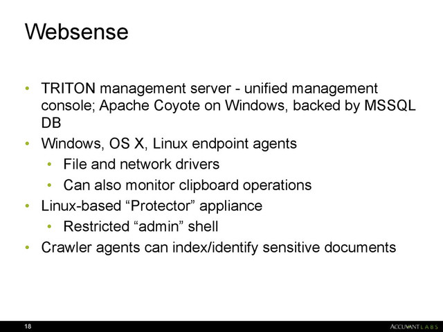 Websense
• TRITON management server - unified management
console; Apache Coyote on Windows, backed by MSSQL
DB
• Windows, OS X, Linux endpoint agents
• File and network drivers
• Can also monitor clipboard operations
• Linux-based “Protector” appliance
• Restricted “admin” shell
• Crawler agents can index/identify sensitive documents
18

