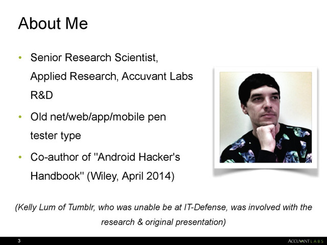 About Me
• Senior Research Scientist,
Applied Research, Accuvant Labs
R&D
• Old net/web/app/mobile pen
tester type
• Co-author of "Android Hacker's
Handbook" (Wiley, April 2014)
3
(Kelly Lum of Tumblr, who was unable be at IT-Defense, was involved with the
research & original presentation)

