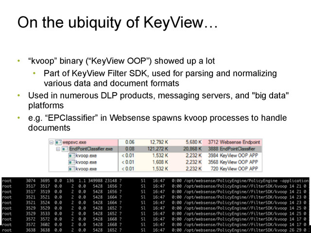 On the ubiquity of KeyView…
• “kvoop” binary (“KeyView OOP”) showed up a lot
• Part of KeyView Filter SDK, used for parsing and normalizing
various data and document formats
• Used in numerous DLP products, messaging servers, and "big data"
platforms
• e.g. “EPClassifier” in Websense spawns kvoop processes to handle
documents
21
