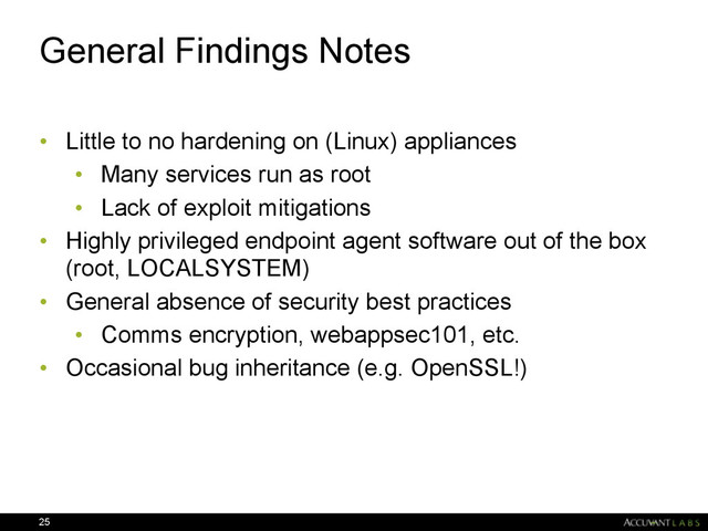 General Findings Notes
• Little to no hardening on (Linux) appliances
• Many services run as root
• Lack of exploit mitigations
• Highly privileged endpoint agent software out of the box
(root, LOCALSYSTEM)
• General absence of security best practices
• Comms encryption, webappsec101, etc.
• Occasional bug inheritance (e.g. OpenSSL!)
25
