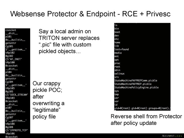 Websense Protector & Endpoint - RCE + Privesc
38
Our crappy 
pickle POC; 
after 
overwriting a 
“legitimate” 
policy file Reverse shell from Protector 
after policy update
Say a local admin on
TRITON server replaces
“.pic” file with custom
pickled objects…
