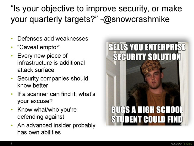“Is your objective to improve security, or make
your quarterly targets?” -@snowcrashmike
• Defenses add weaknesses
• "Caveat emptor"
• Every new piece of
infrastructure is additional
attack surface
• Security companies should
know better
• If a scanner can find it, what’s
your excuse?
• Know what/who you’re
defending against
• An advanced insider probably
has own abilities
41
