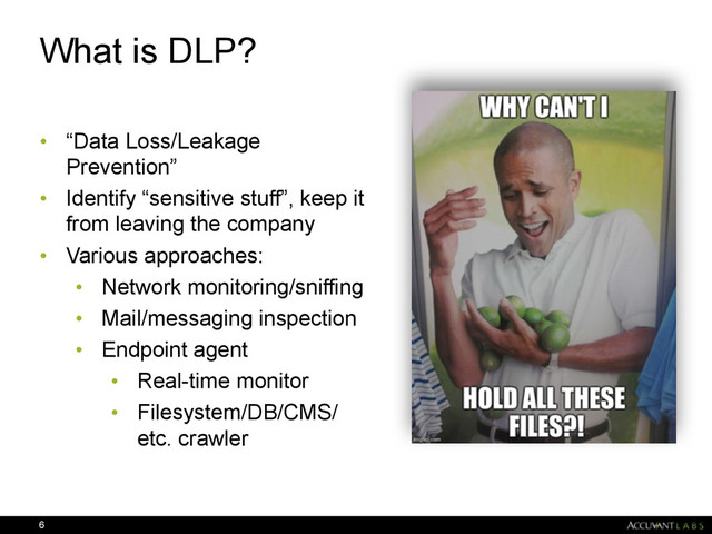 What is DLP?
• “Data Loss/Leakage
Prevention”
• Identify “sensitive stuff”, keep it
from leaving the company
• Various approaches:
• Network monitoring/sniffing
• Mail/messaging inspection
• Endpoint agent
• Real-time monitor
• Filesystem/DB/CMS/
etc. crawler
6
