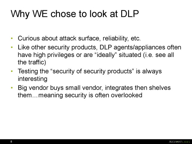 Why WE chose to look at DLP
• Curious about attack surface, reliability, etc.
• Like other security products, DLP agents/appliances often
have high privileges or are “ideally” situated (i.e. see all
the traffic)
• Testing the “security of security products” is always
interesting
• Big vendor buys small vendor, integrates then shelves
them…meaning security is often overlooked 
8

