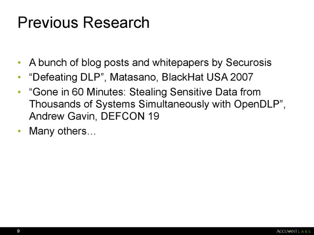 Previous Research
• A bunch of blog posts and whitepapers by Securosis
• “Defeating DLP”, Matasano, BlackHat USA 2007
• “Gone in 60 Minutes: Stealing Sensitive Data from
Thousands of Systems Simultaneously with OpenDLP”,
Andrew Gavin, DEFCON 19
• Many others…
9
