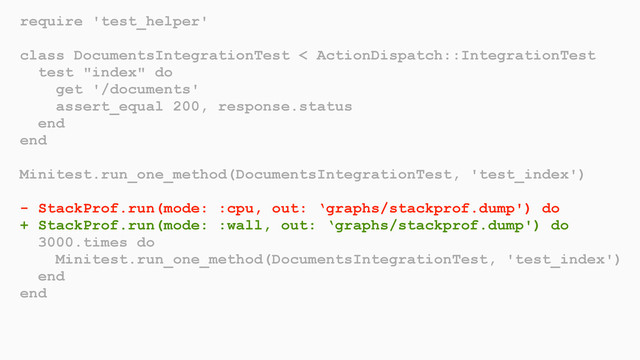 require 'test_helper'
class DocumentsIntegrationTest < ActionDispatch::IntegrationTest
test "index" do
get '/documents'
assert_equal 200, response.status
end
end
Minitest.run_one_method(DocumentsIntegrationTest, 'test_index')
- StackProf.run(mode: :cpu, out: ‘graphs/stackprof.dump') do
+ StackProf.run(mode: :wall, out: ‘graphs/stackprof.dump') do
3000.times do
Minitest.run_one_method(DocumentsIntegrationTest, 'test_index')
end
end
