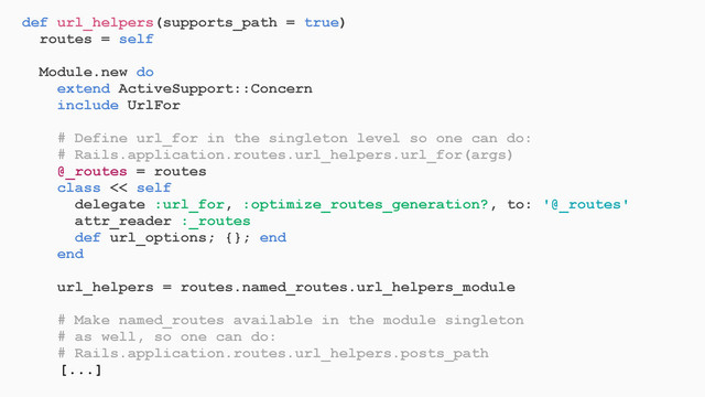 def url_helpers(supports_path = true)
routes = self
Module.new do
extend ActiveSupport::Concern
include UrlFor
# Define url_for in the singleton level so one can do:
# Rails.application.routes.url_helpers.url_for(args)
@_routes = routes
class << self
delegate :url_for, :optimize_routes_generation?, to: '@_routes'
attr_reader :_routes
def url_options; {}; end
end
url_helpers = routes.named_routes.url_helpers_module
# Make named_routes available in the module singleton
# as well, so one can do:
# Rails.application.routes.url_helpers.posts_path
[...]
