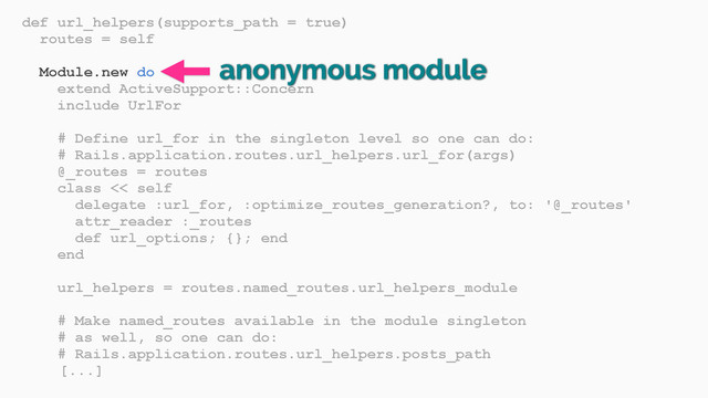 def url_helpers(supports_path = true)
routes = self
Module.new do
extend ActiveSupport::Concern
include UrlFor
# Define url_for in the singleton level so one can do:
# Rails.application.routes.url_helpers.url_for(args)
@_routes = routes
class << self
delegate :url_for, :optimize_routes_generation?, to: '@_routes'
attr_reader :_routes
def url_options; {}; end
end
url_helpers = routes.named_routes.url_helpers_module
# Make named_routes available in the module singleton
# as well, so one can do:
# Rails.application.routes.url_helpers.posts_path
[...]
anonymous module
