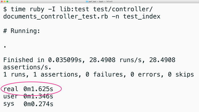 $ time ruby -I lib:test test/controller/
documents_controller_test.rb -n test_index
# Running:
.
Finished in 0.035099s, 28.4908 runs/s, 28.4908
assertions/s.
1 runs, 1 assertions, 0 failures, 0 errors, 0 skips
real 0m1.625s
user 0m1.346s
sys 0m0.274s
