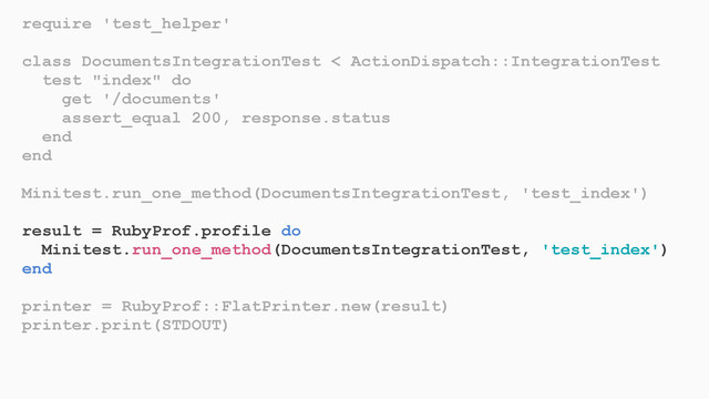 require 'test_helper'
class DocumentsIntegrationTest < ActionDispatch::IntegrationTest
test "index" do
get '/documents'
assert_equal 200, response.status
end
end
Minitest.run_one_method(DocumentsIntegrationTest, 'test_index')
result = RubyProf.profile do
Minitest.run_one_method(DocumentsIntegrationTest, 'test_index')
end
printer = RubyProf::FlatPrinter.new(result)
printer.print(STDOUT)
