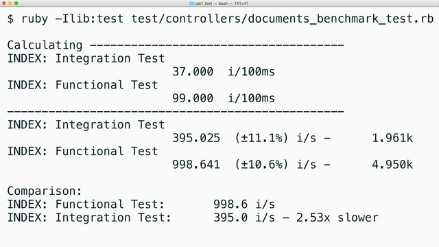 $ ruby -Ilib:test test/controllers/documents_benchmark_test.rb
Calculating -------------------------------------
INDEX: Integration Test
37.000 i/100ms
INDEX: Functional Test
99.000 i/100ms
-------------------------------------------------
INDEX: Integration Test
395.025 (±11.1%) i/s - 1.961k
INDEX: Functional Test
998.641 (±10.6%) i/s - 4.950k
Comparison:
INDEX: Functional Test: 998.6 i/s
INDEX: Integration Test: 395.0 i/s - 2.53x slower
