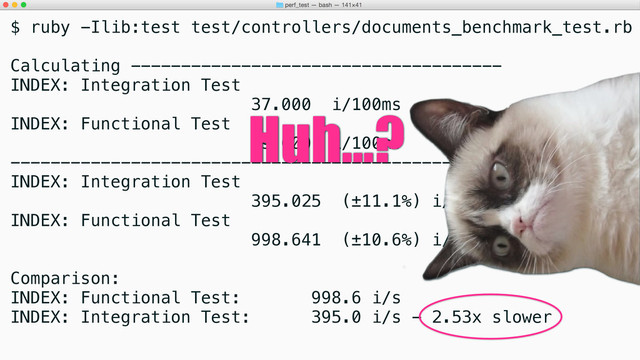 $ ruby -Ilib:test test/controllers/documents_benchmark_test.rb
Calculating -------------------------------------
INDEX: Integration Test
37.000 i/100ms
INDEX: Functional Test
99.000 i/100ms
-------------------------------------------------
INDEX: Integration Test
395.025 (±11.1%) i/s - 1.961k
INDEX: Functional Test
998.641 (±10.6%) i/s - 4.950k
Comparison:
INDEX: Functional Test: 998.6 i/s
INDEX: Integration Test: 395.0 i/s - 2.53x slower
Huh...?
