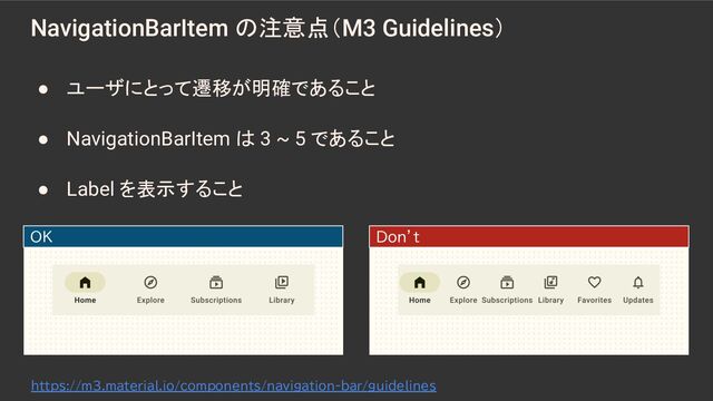 NavigationBarItem の注意点（M3 Guidelines）
OK Don’t
● ユーザにとって遷移が明確であること
● NavigationBarItem は 3 ~ 5 であること
● Label を表示すること
https://m3.material.io/components/navigation-bar/guidelines
