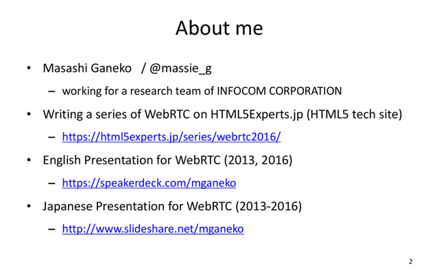 About me
• Masashi Ganeko / @massie_g
– working for a research team of INFOCOM CORPORATION
• Writing a series of WebRTC on HTML5Experts.jp (HTML5 tech site)
– https://html5experts.jp/series/webrtc2016/
• English Presentation for WebRTC (2013, 2016)
– https://speakerdeck.com/mganeko
• Japanese Presentation for WebRTC (2013-2016)
– http://www.slideshare.net/mganeko
2
