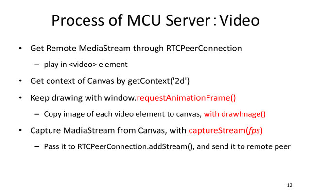 Process of MCU Server：Video
• Get Remote MediaStream through RTCPeerConnection
– play in  element
• Get context of Canvas by getContext('2d')
• Keep drawing with window.requestAnimationFrame()
– Copy image of each video element to canvas, with drawImage()
• Capture MadiaStream from Canvas, with captureStream(fps)
– Pass it to RTCPeerConnection.addStream(), and send it to remote peer
12
