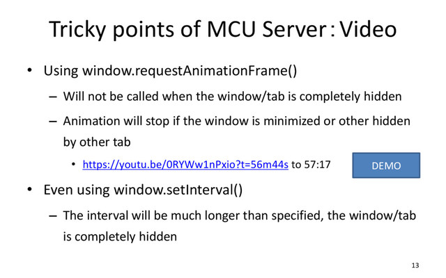 Tricky points of MCU Server：Video
• Using window.requestAnimationFrame()
– Will not be called when the window/tab is completely hidden
– Animation will stop if the window is minimized or other hidden
by other tab
• https://youtu.be/0RYWw1nPxio?t=56m44s to 57:17
• Even using window.setInterval()
– The interval will be much longer than specified, the window/tab
is completely hidden
13
DEMO
