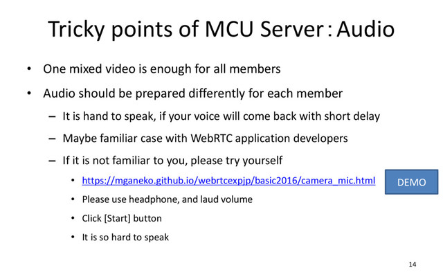 Tricky points of MCU Server：Audio
• One mixed video is enough for all members
• Audio should be prepared differently for each member
– It is hand to speak, if your voice will come back with short delay
– Maybe familiar case with WebRTC application developers
– If it is not familiar to you, please try yourself
• https://mganeko.github.io/webrtcexpjp/basic2016/camera_mic.html
• Please use headphone, and laud volume
• Click [Start] button
• It is so hard to speak
14
DEMO
