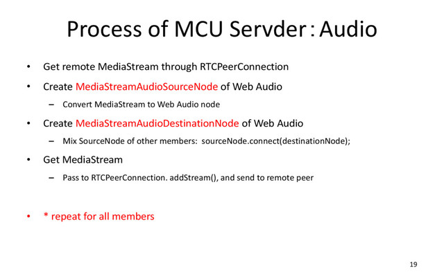 Process of MCU Servder：Audio
• Get remote MediaStream through RTCPeerConnection
• Create MediaStreamAudioSourceNode of Web Audio
– Convert MediaStream to Web Audio node
• Create MediaStreamAudioDestinationNode of Web Audio
– Mix SourceNode of other members: sourceNode.connect(destinationNode);
• Get MediaStream
– Pass to RTCPeerConnection. addStream(), and send to remote peer
• * repeat for all members
19
