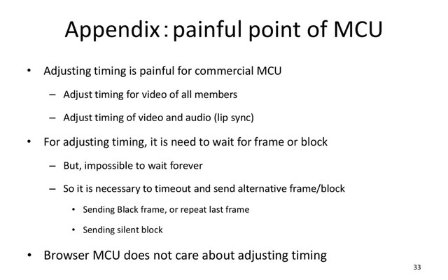Appendix：painful point of MCU
• Adjusting timing is painful for commercial MCU
– Adjust timing for video of all members
– Adjust timing of video and audio (lip sync)
• For adjusting timing, it is need to wait for frame or block
– But, impossible to wait forever
– So it is necessary to timeout and send alternative frame/block
• Sending Black frame, or repeat last frame
• Sending silent block
• Browser MCU does not care about adjusting timing
33
