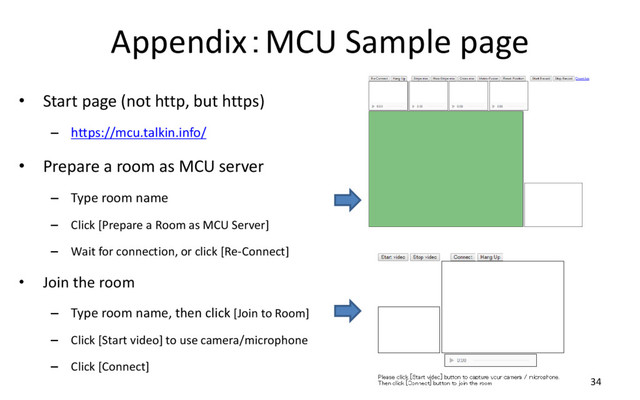 Appendix：MCU Sample page
• Start page (not http, but https)
– https://mcu.talkin.info/
• Prepare a room as MCU server
– Type room name
– Click [Prepare a Room as MCU Server]
– Wait for connection, or click [Re-Connect]
• Join the room
– Type room name, then click [Join to Room]
– Click [Start video] to use camera/microphone
– Click [Connect]
34
