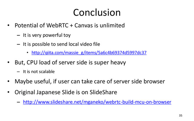 Conclusion
• Potential of WebRTC + Canvas is unlimited
– It is very powerful toy
– It is possible to send local video file
• http://qiita.com/massie_g/items/5a6c4b69374d5997dc37
• But, CPU load of server side is super heavy
– It is not scalable
• Maybe useful, if user can take care of server side browser
• Original Japanese Slide is on SlideShare
– http://www.slideshare.net/mganeko/webrtc-build-mcu-on-browser
35
