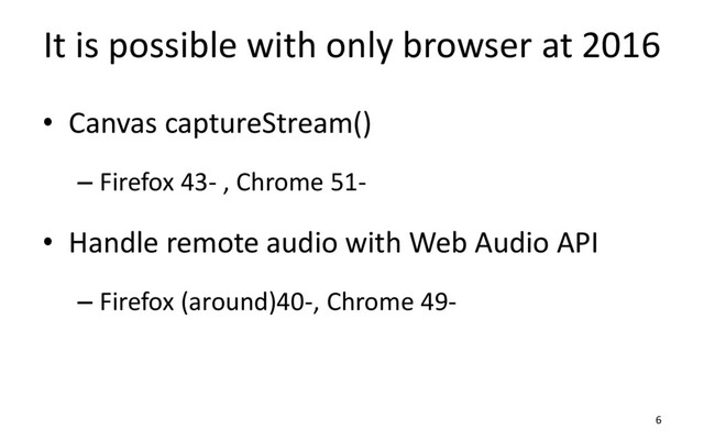 It is possible with only browser at 2016
• Canvas captureStream()
– Firefox 43- , Chrome 51-
• Handle remote audio with Web Audio API
– Firefox (around)40-, Chrome 49-
6
