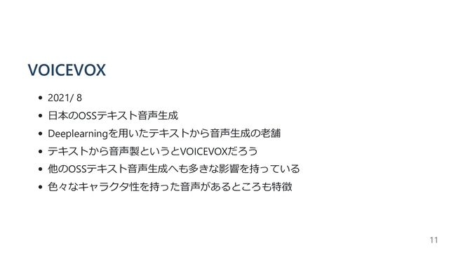 VOICEVOX
2021/ 8
日本のOSSテキスト音声生成
Deeplearningを用いたテキストから音声生成の老舗
テキストから音声製というとVOICEVOXだろう
他のOSSテキスト音声生成へも多きな影響を持っている
色々なキャラクタ性を持った音声があるところも特徴
11
