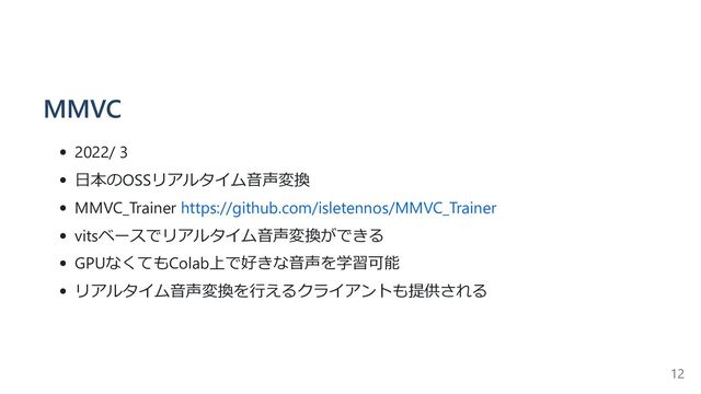 MMVC
2022/ 3
日本のOSSリアルタイム音声変換
MMVC_Trainer https://github.com/isletennos/MMVC_Trainer
vitsベースでリアルタイム音声変換ができる
GPUなくてもColab上で好きな音声を学習可能
リアルタイム音声変換を行えるクライアントも提供される
12
