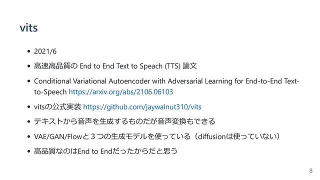 vits
2021/6
高速高品質の End to End Text to Speach (TTS) 論文
Conditional Variational Autoencoder with Adversarial Learning for End-to-End Text-
to-Speech https://arxiv.org/abs/2106.06103
vitsの公式実装 https://github.com/jaywalnut310/vits
テキストから音声を生成するものだが音声変換もできる
VAE/GAN/Flowと３つの生成モデルを使っている（diffusionは使っていない）
高品質なのはEnd to Endだったからだと思う
8
