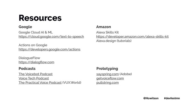 Resources
Google
Google Cloud AI & ML
https:/
/cloud.google.com/text-to-speech
Actions on Google
https:/
/developers.google.com/actions
DialogueFlow
https:/
/dialogﬂow.com
Amazon
Alexa Skills Kit
https:/
/developer.amazon.com/alexa-skills-kit
Alexa.design (tutorials)
Podcasts
The Voicebot Podcast
Voice Tech Podcast
The Practical Voice Podcast (VUX.World)
Prototyping
sayspring.com (Adobe)
getvoiceﬂow.com
pullstring.com
@Howitson #devfestmn
